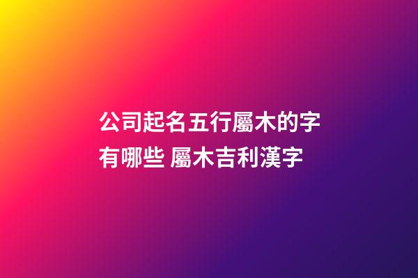 公司起名五行屬木的字有哪些 屬木吉利漢字-第1張-公司起名-玄機派
